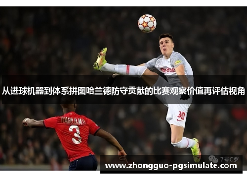 从进球机器到体系拼图哈兰德防守贡献的比赛观察价值再评估视角 从进球机器到体系拼图哈兰德防守贡献的比赛观察价值再评估视角