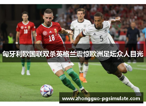 匈牙利欧国联双杀英格兰震惊欧洲足坛众人目光 匈牙利欧国联双杀英格兰震惊欧洲足坛众人目光