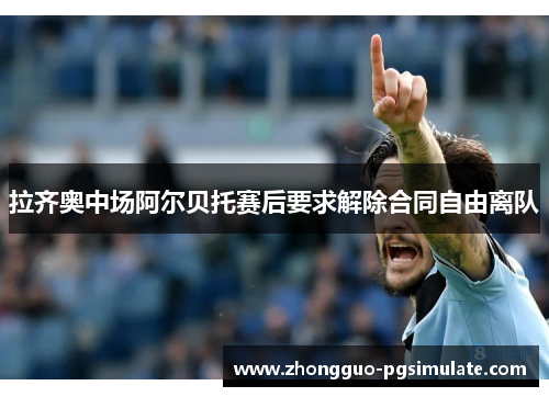 拉齐奥中场阿尔贝托赛后要求解除合同自由离队 拉齐奥中场阿尔贝托赛后要求解除合同自由离队