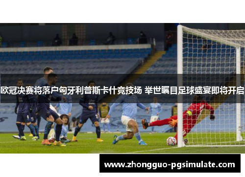 欧冠决赛将落户匈牙利普斯卡什竞技场 举世瞩目足球盛宴即将开启