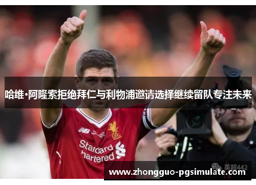 哈维·阿隆索拒绝拜仁与利物浦邀请选择继续留队专注未来