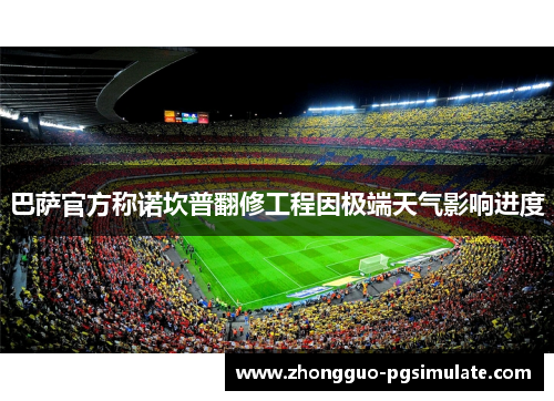 巴萨官方称诺坎普翻修工程因极端天气影响进度
