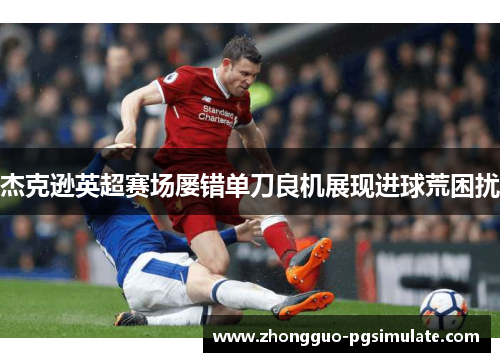 杰克逊英超赛场屡错单刀良机展现进球荒困扰