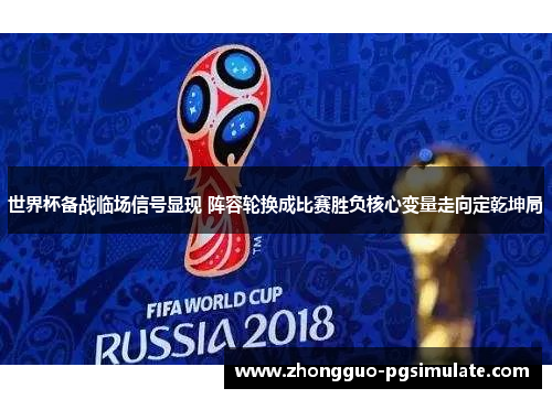 世界杯备战临场信号显现 阵容轮换成比赛胜负核心变量走向定乾坤局
