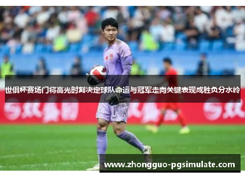 世俱杯赛场门将高光时刻决定球队命运与冠军走向关键表现成胜负分水岭