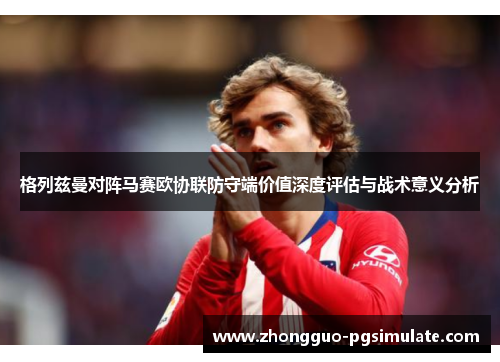 格列兹曼对阵马赛欧协联防守端价值深度评估与战术意义分析